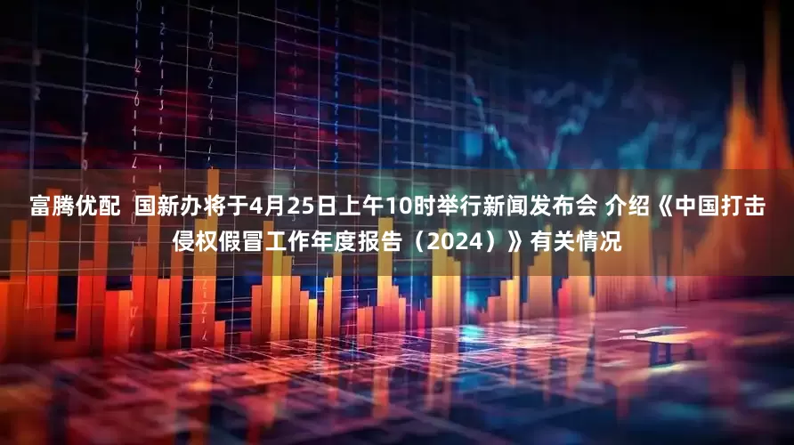 富腾优配  国新办将于4月25日上午10时举行新闻发布会 介绍《中国打击侵权假冒工作年度报告（2024）》有关情况