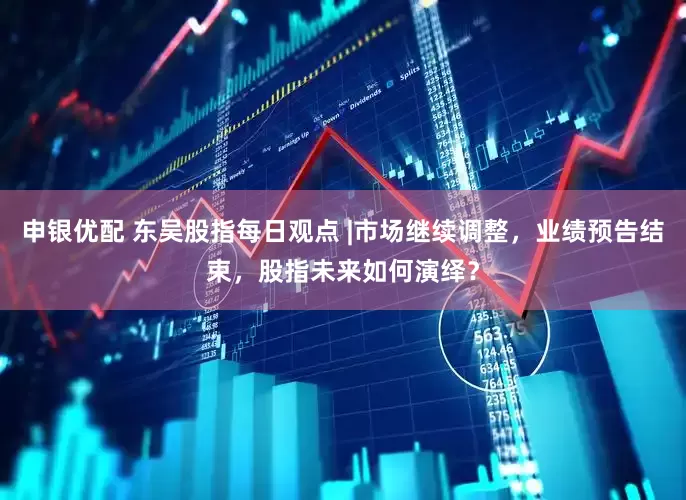 申银优配 东吴股指每日观点 |市场继续调整，业绩预告结束，股指未来如何演绎？