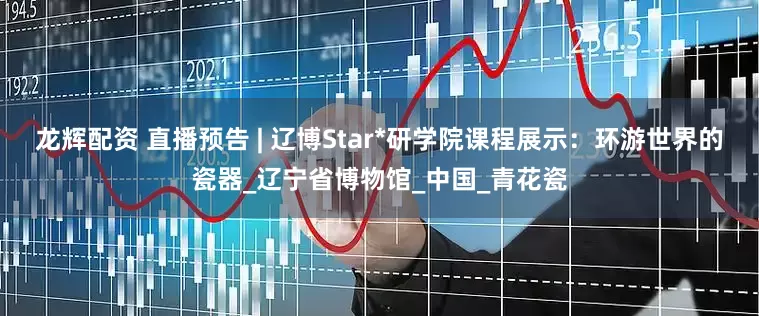 龙辉配资 直播预告 | 辽博Star*研学院课程展示：环游世界的瓷器_辽宁省博物馆_中国_青花瓷