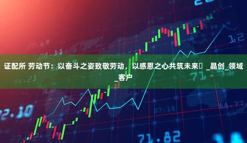 证配所 劳动节：以奋斗之姿致敬劳动，以感恩之心共筑未来​_晶创_领域_客户