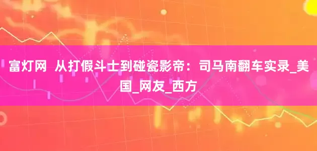 富灯网  从打假斗士到碰瓷影帝：司马南翻车实录_美国_网友_西方