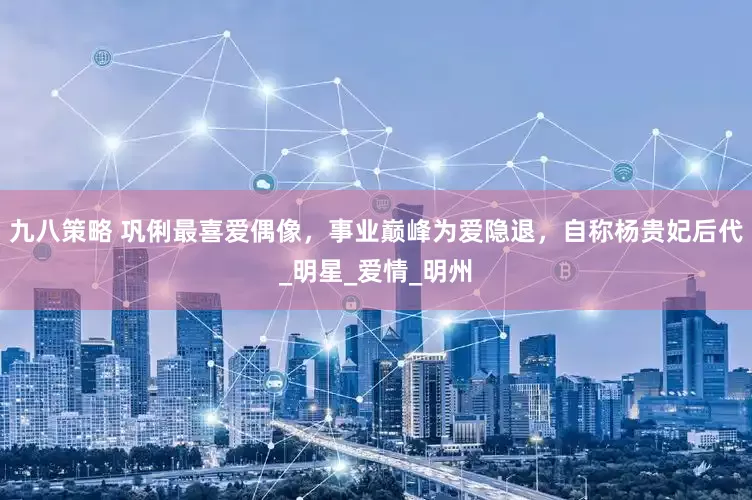 九八策略 巩俐最喜爱偶像，事业巅峰为爱隐退，自称杨贵妃后代_明星_爱情_明州