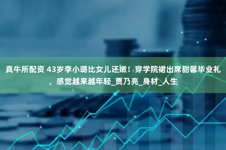 真牛所配资 43岁李小璐比女儿还嫩！穿学院裙出席甜馨毕业礼，感觉越来越年轻_贾乃亮_身材_人生