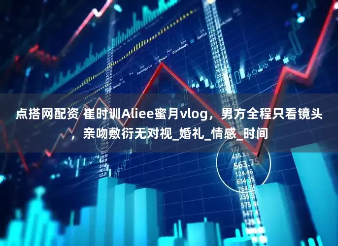 点搭网配资 崔时训Aliee蜜月vlog，男方全程只看镜头，亲吻敷衍无对视_婚礼_情感_时间