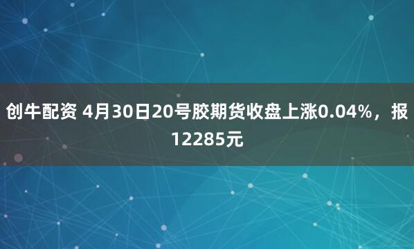 创牛配资 4月30日20号胶期货收盘上涨0.04%，报12285元
