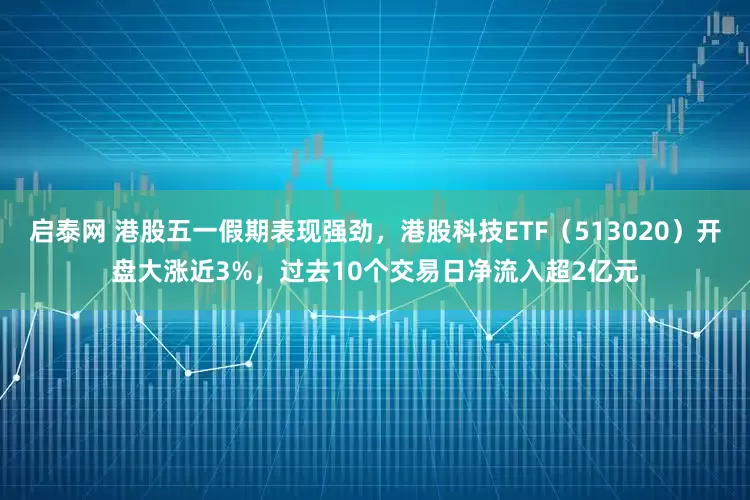 启泰网 港股五一假期表现强劲，港股科技ETF（513020）开盘大涨近3%，过去10个交易日净流入超2亿元