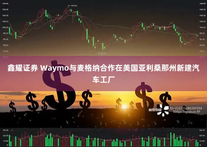 鑫耀证券 Waymo与麦格纳合作在美国亚利桑那州新建汽车工厂