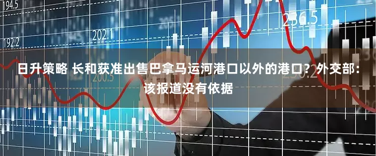 日升策略 长和获准出售巴拿马运河港口以外的港口？外交部：该报道没有依据