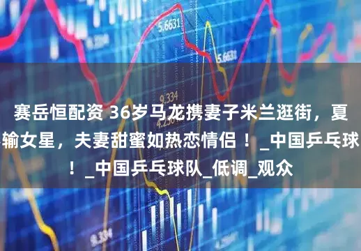赛岳恒配资 36岁马龙携妻子米兰逛街，夏露美到发光不输女星，夫妻甜蜜如热恋情侣 ！_中国乒乓球队_低调_观众
