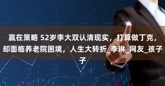 赢在策略 52岁李大双认清现实，打算做丁克，却面临养老院困境，人生大转折_李琳_网友_孩子