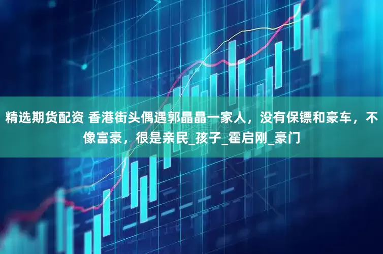 精选期货配资 香港街头偶遇郭晶晶一家人，没有保镖和豪车，不像富豪，很是亲民_孩子_霍启刚_豪门