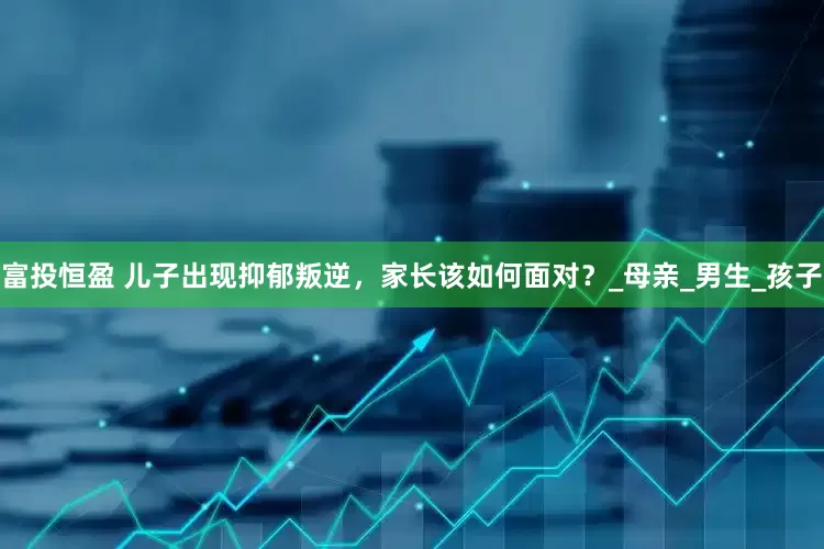 富投恒盈 儿子出现抑郁叛逆，家长该如何面对？_母亲_男生_孩子