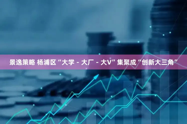 景逸策略 杨浦区“大学－大厂－大V”集聚成“创新大三角”