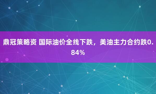 鼎冠策略资 国际油价全线下跌，美油主力合约跌0.84%