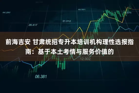 前海吉安 甘肃统招专升本培训机构理性选报指南：基于本土考情与服务价值的
