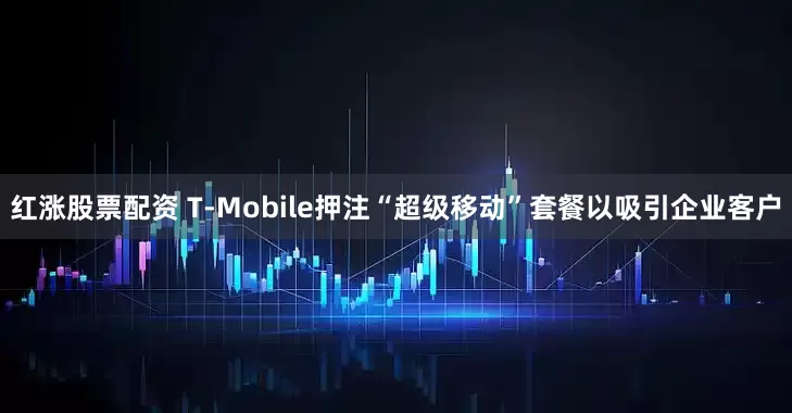 红涨股票配资 T-Mobile押注“超级移动”套餐以吸引企业客户