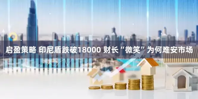 启盈策略 印尼盾跌破18000 财长“微笑”为何难安市场