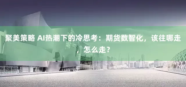 聚美策略 AI热潮下的冷思考：期货数智化，该往哪走，怎么走？