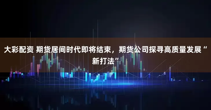 大彩配资 期货居间时代即将结束，期货公司探寻高质量发展“新打法”